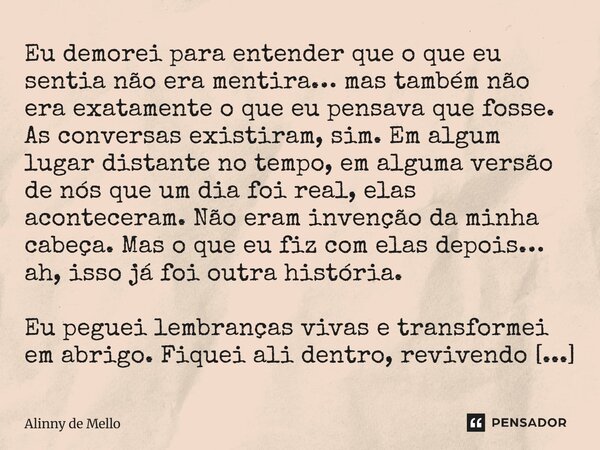Eu demorei para entender que o que eu sentia não era mentira… mas também não era exatamente o que eu pensava que fosse. As conversas existiram, sim. Em algum lu... Frase de Alinny de Mello.