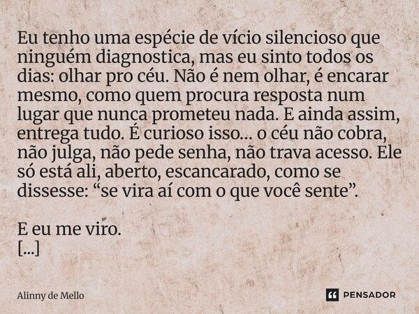 Eu tenho uma espécie de vício silencioso que ninguém diagnostica, mas eu sinto todos os dias: olhar pro céu. Não é nem olhar, é encarar mesmo, como quem procura... Frase de Alinny de Mello.