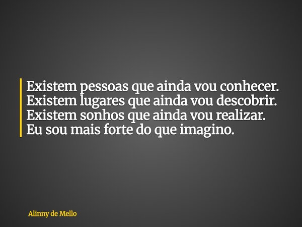 Existem pessoas que ainda vou conhecer. Existem lugares que ainda vou descobrir. Existem sonhos que ainda vou realizar. Eu sou mais forte do que imagino.... Frase de Alinny de Mello.