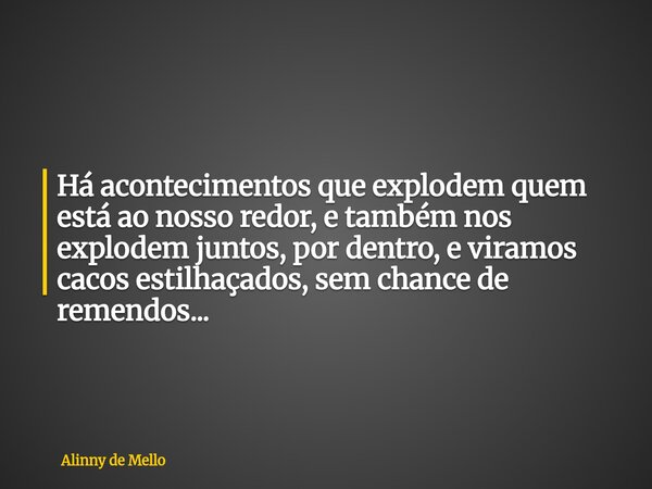 Há acontecimentos que explodem quem está ao nosso redor, e também nos explodem juntos, por dentro, e viramos cacos estilhaçados, sem chance de remendos...... Frase de Alinny de Mello.