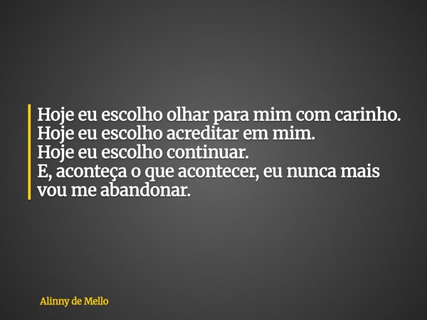 Hoje eu escolho olhar para mim com carinho. Hoje eu escolho acreditar em mim. Hoje eu escolho continuar. E, aconteça o que acontecer, eu nunca mais vou me aband... Frase de Alinny de Mello.