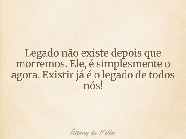 Legado não existe depois que morremos. Ele, é simplesmente o agora. Existir já é o legado de todos nós!... Frase de Alinny de Mello.