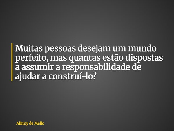 Muitas pessoas desejam um mundo perfeito, mas quantas estão dispostas a assumir a responsabilidade de ajudar a construí-lo?... Frase de Alinny de Mello.