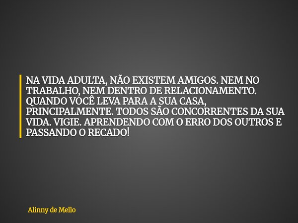 NA VIDA ADULTA, NÃO EXISTEM AMIGOS. NEM NO TRABALHO, NEM DENTRO DE RELACIONAMENTO. QUANDO VOCÊ LEVA PARA A SUA CASA, PRINCIPALMENTE. TODOS SÃO CONCORRENTES DA S... Frase de Alinny de Mello.