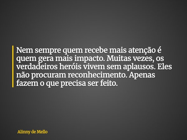 Nem sempre quem recebe mais atenção é quem gera mais impacto. Muitas vezes, os verdadeiros heróis vivem sem aplausos. Eles não procuram reconhecimento. Apenas f... Frase de Alinny de Mello.
