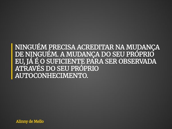 NINGUÉM PRECISA ACREDITAR NA MUDANÇA DE NINGUÉM. A MUDANÇA DO SEU PRÓPRIO EU, JÁ É O SUFICIENTE PARA SER OBSERVADA ATRAVÉS DO SEU PRÓPRIO AUTOCONHECIMENTO.... Frase de Alinny de Mello.