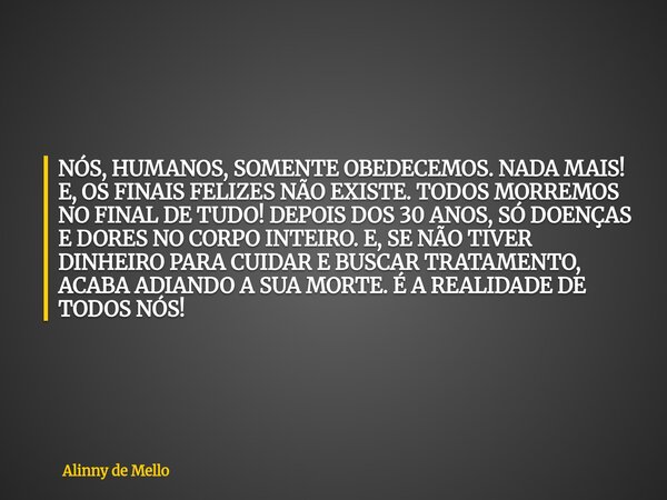 NÓS, HUMANOS, SOMENTE OBEDECEMOS. NADA MAIS! E, OS FINAIS FELIZES NÃO EXISTE. TODOS MORREMOS NO FINAL DE TUDO! DEPOIS DOS 30 ANOS, SÓ DOENÇAS E DORES NO CORPO I... Frase de Alinny de Mello.