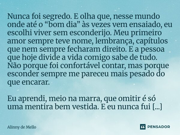 Nunca foi segredo. E olha que, nesse mundo onde até o “bom dia” às vezes vem ensaiado, eu escolhi viver sem esconderijo. Meu primeiro amor sempre teve nome, lem... Frase de Alinny de Mello.