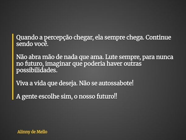 Quando a percepção chegar, ela sempre chega. Continue sendo você. Não abra mão de nada que ama. Lute sempre, para nunca no futuro, imaginar que poderia haver ou... Frase de Alinny de Mello.