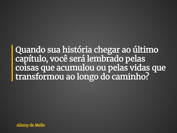 Quando sua história chegar ao último capítulo, você será lembrado pelas coisas que acumulou ou pelas vidas que transformou ao longo do caminho?... Frase de Alinny de Mello.