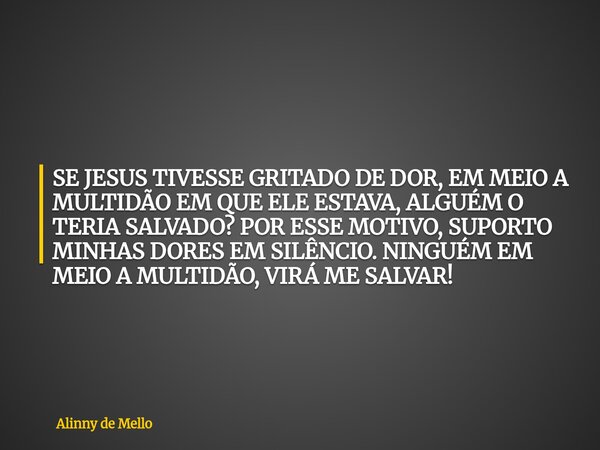 SE JESUS TIVESSE GRITADO DE DOR, EM MEIO A MULTIDÃO EM QUE ELE ESTAVA, ALGUÉM O TERIA SALVADO? POR ESSE MOTIVO, SUPORTO MINHAS DORES EM SILÊNCIO. NINGUÉM EM MEI... Frase de Alinny de Mello.