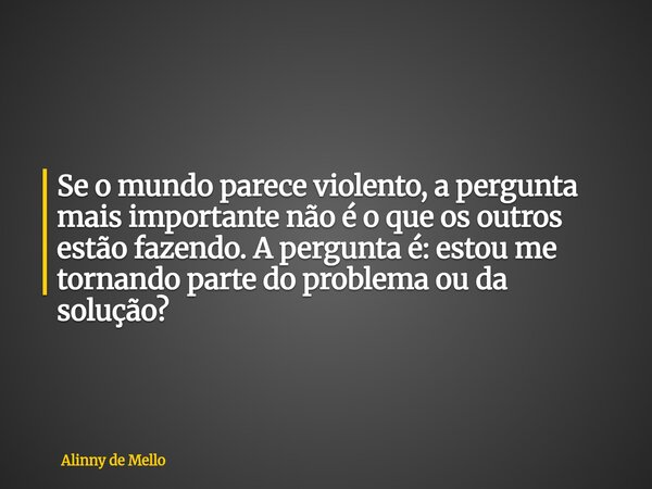 Se o mundo parece violento, a pergunta mais importante não é o que os outros estão fazendo. A pergunta é: estou me tornando parte do problema ou da solução?... Frase de Alinny de Mello.