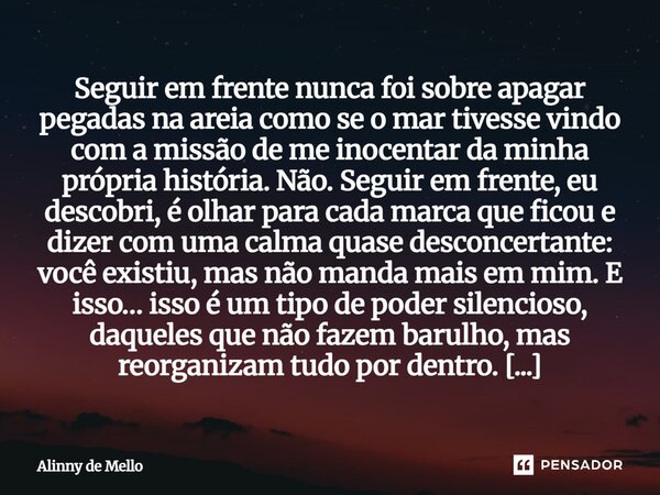 Seguir em frente nunca foi sobre apagar pegadas na areia como se o mar tivesse vindo com a missão de me inocentar da minha própria história. Não. Seguir em fren... Frase de Alinny de Mello.