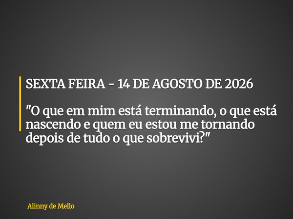 SEXTA FEIRA - 14 DE AGOSTO DE 2026 "O que em mim está terminando, o que está nascendo e quem eu estou me tornando depois de tudo o que sobrevivi?"... Frase de Alinny de Mello.