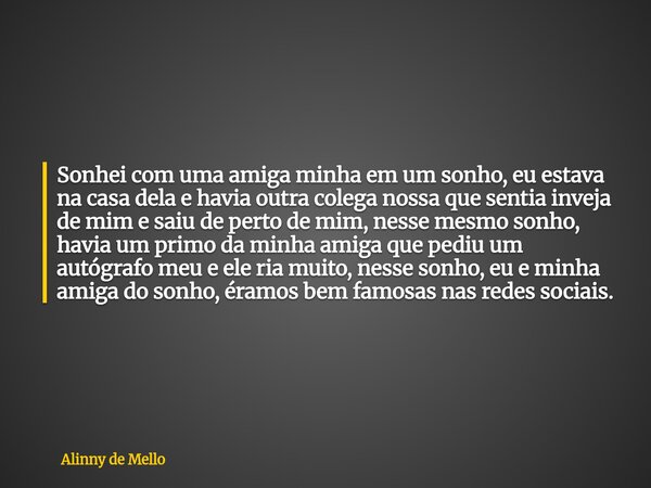 Sonhei com uma amiga minha em um sonho, eu estava na casa dela e havia outra colega nossa que sentia inveja de mim e saiu de perto de mim, nesse mesmo sonho, ha... Frase de Alinny de Mello.