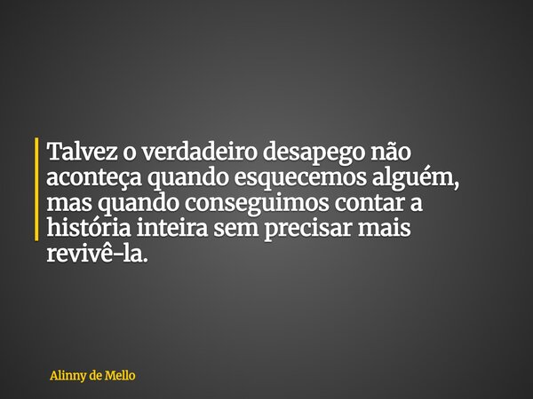 Talvez o verdadeiro desapego não aconteça quando esquecemos alguém, mas quando conseguimos contar a história inteira sem precisar mais revivê-la.... Frase de Alinny de Mello.