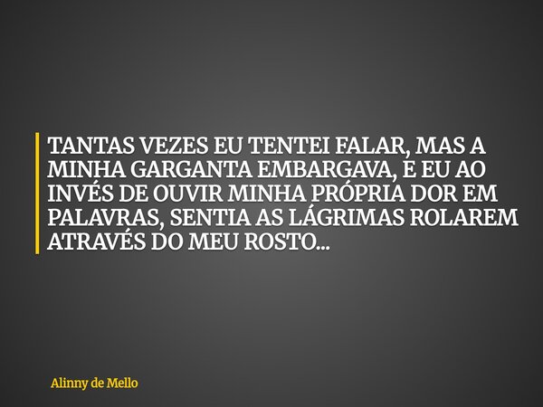 TANTAS VEZES EU TENTEI FALAR, MAS A MINHA GARGANTA EMBARGAVA, E EU AO INVÉS DE OUVIR MINHA PRÓPRIA DOR EM PALAVRAS, SENTIA AS LÁGRIMAS ROLAREM ATRAVÉS DO MEU RO... Frase de Alinny de Mello.