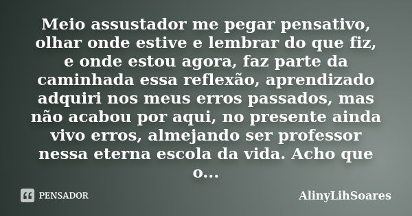 Meio assustador me pegar pensativo, olhar onde estive e lembrar do que fiz, e onde estou agora, faz parte da caminhada essa reflexão, aprendizado adquiri nos me... Frase de AlinyLihSoares.