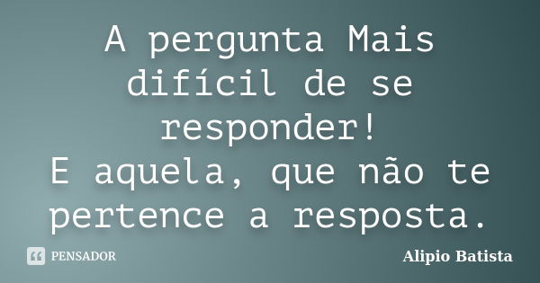 A pergunta Mais difícil de se responder! E aquela, que não te pertence a resposta.... Frase de Alipio Batista.