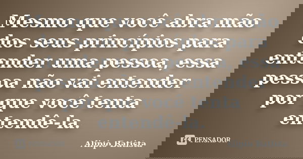 Mesmo que você abra mão dos seus princípios para entender uma pessoa, essa pessoa não vai entender por que você tenta entendê-la.... Frase de Alipio Batista.