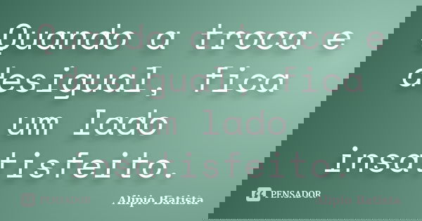 Quando a troca e desigual, fica um lado insatisfeito.... Frase de Alipio Batista.