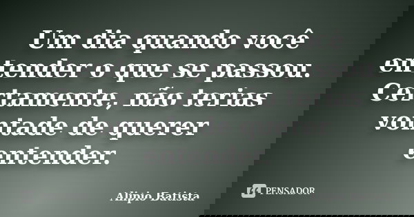 Um dia quando você entender o que se passou. Certamente, não terias vontade de querer entender.... Frase de Alipio Batista.