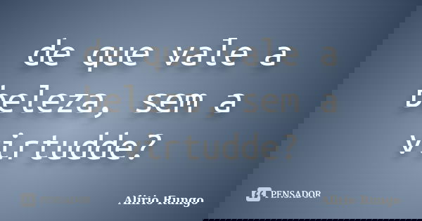 de que vale a beleza, sem a virtudde?... Frase de Alirio Rungo.
