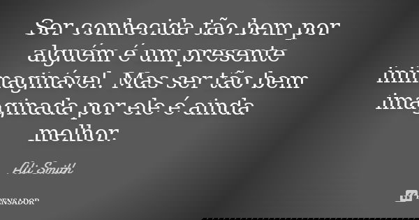 Ser conhecida tão bem por alguém é um presente inimaginável. Mas ser tão bem imaginada por ele é ainda melhor.... Frase de Ali Smith.