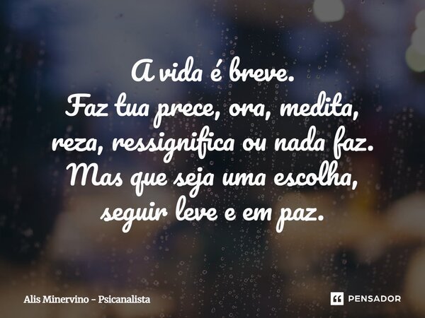 A vida é breve. Faz tua prece, ora, medita, reza, ressignifica ou nada faz. Mas que seja uma escolha, seguir leve e em paz.... Frase de Alis Minervino - Psicanalista.