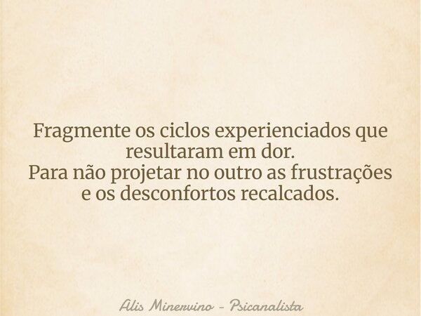 Fragmente os ciclos experienciados que resultaram em dor. Para não projetar no outro as frustrações e os desconfortos recalcados.... Frase de Alis Minervino - Psicanalista.