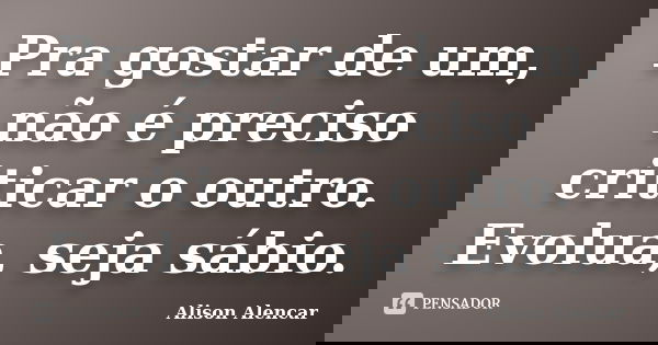 Pra gostar de um, não é preciso criticar o outro. Evolua, seja sábio.... Frase de Alison Alencar.