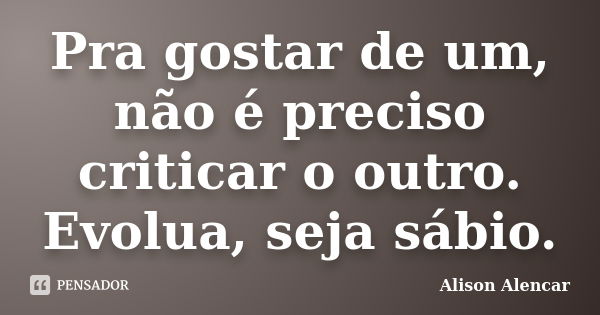 Pra gostar de um, não é preciso criticar o outro. Evolua, seja sábio.... Frase de Alison Alencar.