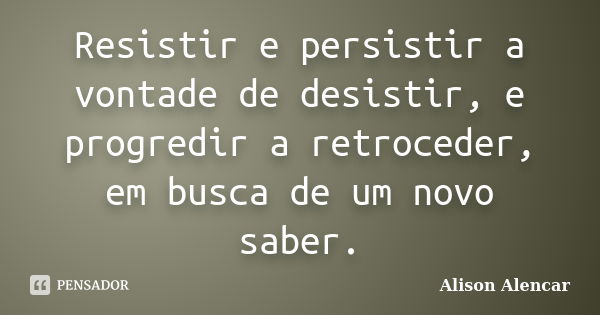 Resistir e persistir a vontade de desistir, e progredir a retroceder, em busca de um novo saber.... Frase de Alison Alencar.