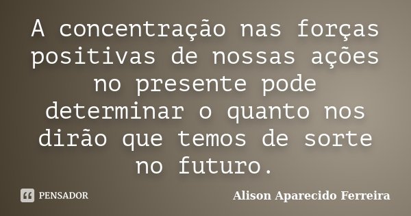 A concentração nas forças positivas de nossas ações no presente pode determinar o quanto nos dirão que temos de sorte no futuro.... Frase de Alison Aparecido Ferreira.