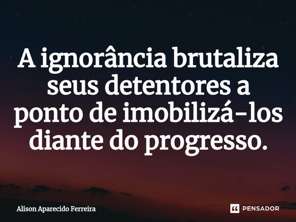 ⁠A ignorância brutaliza seus detentores a ponto de imobilizá-los diante do progresso.... Frase de Alison Aparecido Ferreira.