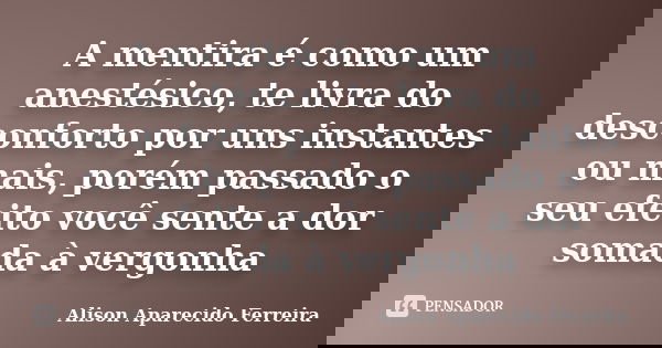 A mentira é como um anestésico, te livra do desconforto por uns instantes ou mais, porém passado o seu efeito você sente a dor somada à vergonha... Frase de Alison Aparecido Ferreira.
