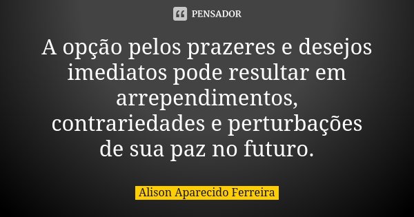A opção pelos prazeres e desejos imediatos pode resultar em arrependimentos, contrariedades e perturbações de sua paz no futuro.... Frase de Alison Aparecido Ferreira.