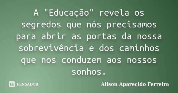 A "Educação" revela os segredos que nós precisamos para abrir as portas da nossa sobrevivência e dos caminhos que nos conduzem aos nossos sonhos.... Frase de Alison Aparecido Ferreira.