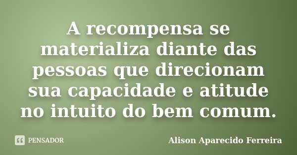 A recompensa se materializa diante das pessoas que direcionam sua capacidade e atitude no intuito do bem comum.... Frase de Alison Aparecido Ferreira.