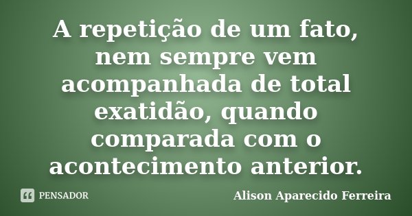 A repetição de um fato, nem sempre vem acompanhada de total exatidão, quando comparada com o acontecimento anterior.... Frase de Alison Aparecido Ferreira.