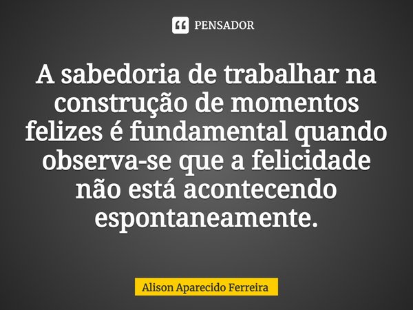 ⁠A sabedoria de trabalhar na construção de momentos felizes é fundamental quando observa-se que a felicidade não está acontecendo espontaneamente.... Frase de Alison Aparecido Ferreira.