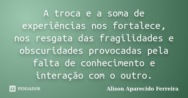 A troca e a soma de experiências nos fortalece, nos resgata das fragilidades e obscuridades provocadas pela falta de conhecimento e interação com o outro.... Frase de Alison Aparecido Ferreira.