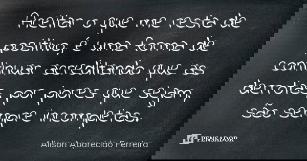 Aceitar o que me resta de positivo, é uma forma de continuar acreditando que as derrotas, por piores que sejam, são sempre incompletas.... Frase de Alison Aparecido Ferreira.