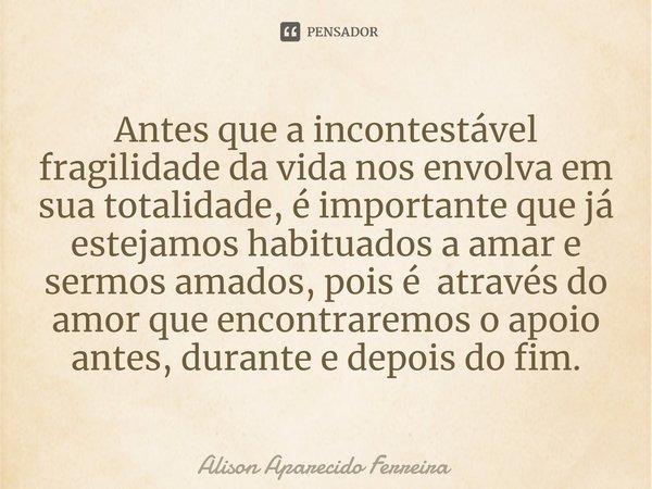 Antes que a incontestável fragilidade da vida ⁠nos envolva em sua totalidade, é importante que já estejamos habituados a amar e sermos amados, pois é através do... Frase de Alison Aparecido Ferreira.