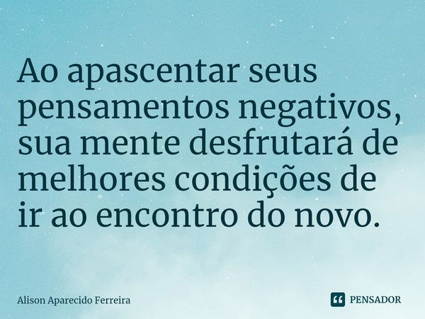 ⁠Ao apascentar seus pensamentos negativos, sua mente desfrutará de melhores condições de ir ao encontro do novo.... Frase de Alison Aparecido Ferreira.