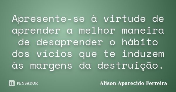 Apresente-se à virtude de aprender a melhor maneira de desaprender o hábito dos vícios que te induzem às margens da destruição.... Frase de Alison Aparecido Ferreira.