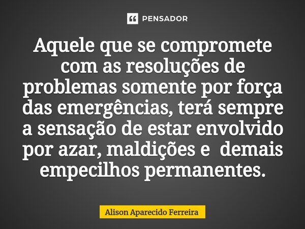 ⁠Aquele que se compromete com as resoluções de problemas somente por força das emergências, terá sempre a sensação de estar envolvido por azar, maldições e dema... Frase de Alison Aparecido Ferreira.