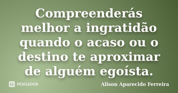 Compreenderás melhor a ingratidão quando o acaso ou o destino te aproximar de alguém egoísta.... Frase de Alison Aparecido Ferreira.