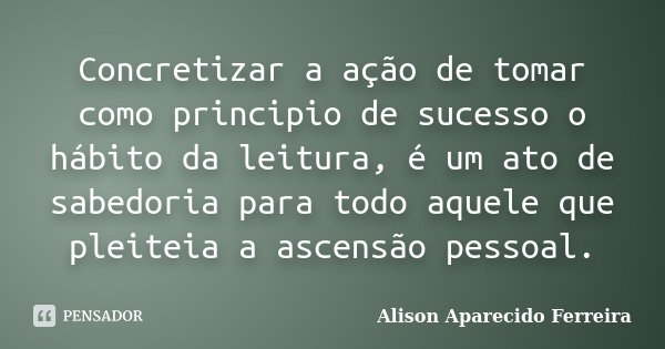 Concretizar a ação de tomar como principio de sucesso o hábito da leitura, é um ato de sabedoria para todo aquele que pleiteia a ascensão pessoal.... Frase de Alison Aparecido Ferreira.