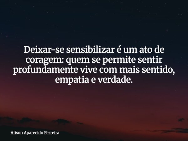 Deixar-se sensibilizar é um ato de coragem: quem se permite sentir profundamente vive com mais sentido, empatia e verdade.... Frase de Alison Aparecido Ferreira.